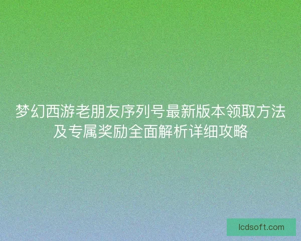 梦幻西游老朋友序列号最新版本领取方法及专属奖励全面解析详细攻略