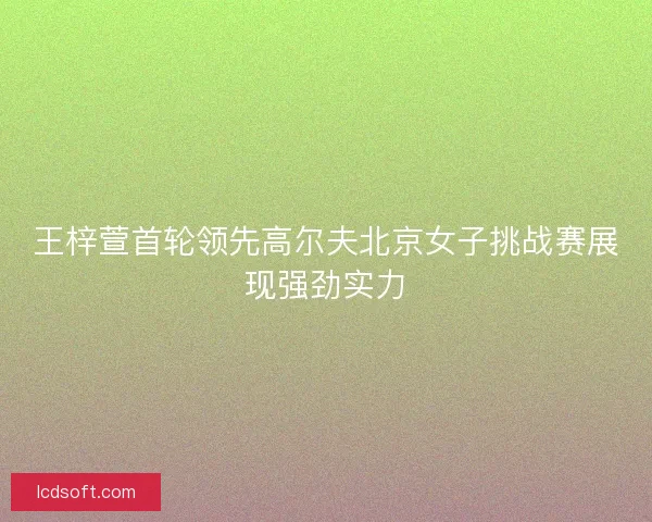 王梓萱首轮领先高尔夫北京女子挑战赛展现强劲实力