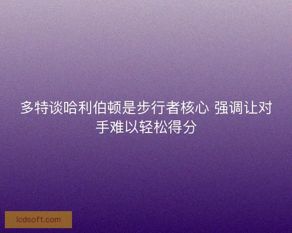多特谈哈利伯顿是步行者核心 强调让对手难以轻松得分