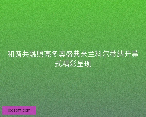 和谐共融照亮冬奥盛典米兰科尔蒂纳开幕式精彩呈现