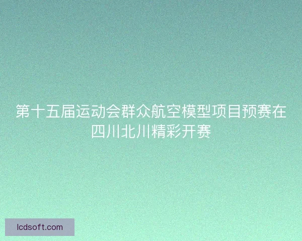 第十五届运动会群众航空模型项目预赛在四川北川精彩开赛
