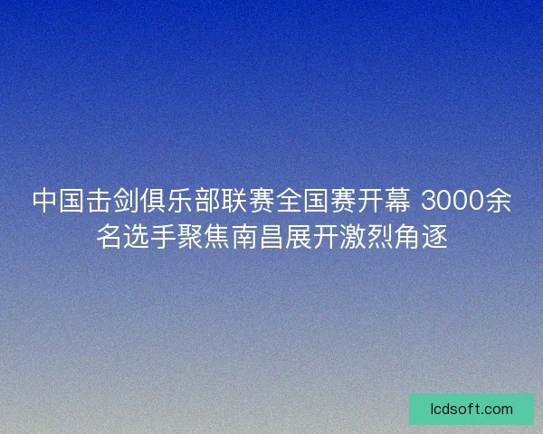 中国击剑俱乐部联赛全国赛开幕 3000余名选手聚焦南昌展开激烈角逐