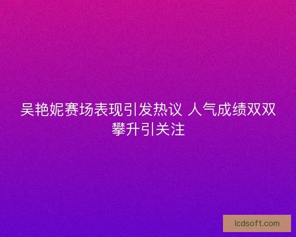 吴艳妮赛场表现引发热议 人气成绩双双攀升引关注