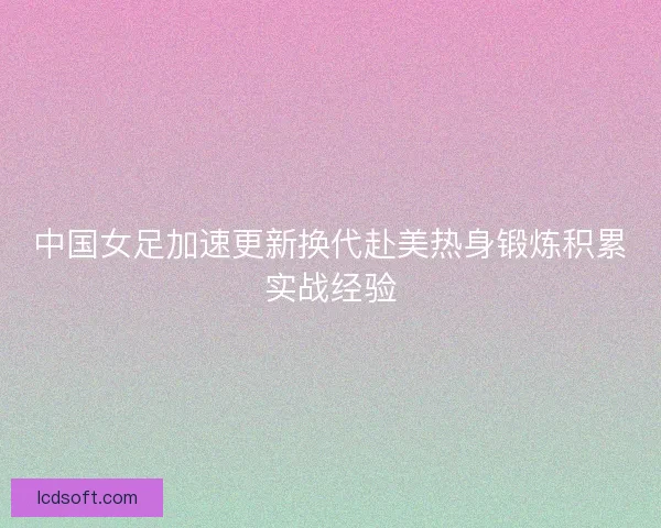 中国女足加速更新换代赴美热身锻炼积累实战经验